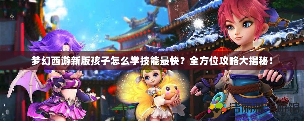 夢幻西游新版孩子怎么學技能最快？全方位攻略大揭秘！