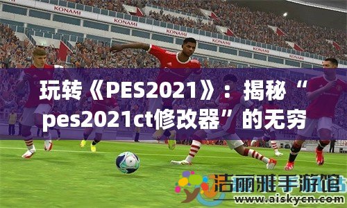 玩轉(zhuǎn)《PES2021》：揭秘“pes2021ct修改器”的無窮魅力