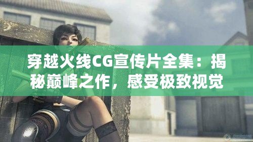 穿越火線CG宣傳片全集：揭秘巔峰之作，感受極致視覺沖擊