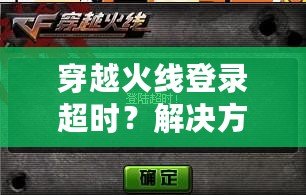 穿越火線登錄超時？解決方案全攻略，讓你輕松重返游戲世界！