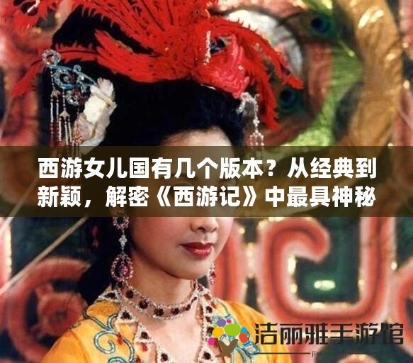 西游女兒國有幾個版本？從經(jīng)典到新穎，解密《西游記》中最具神秘色彩的篇章