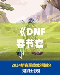 《DNF春節(jié)套什么時候出？2024春節(jié)套大揭秘，福利超多等你來拿！》