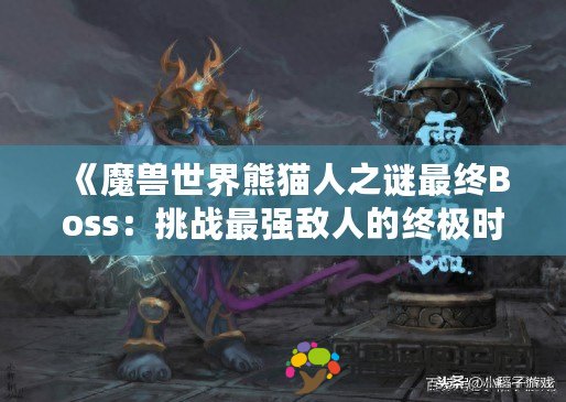 《魔獸世界熊貓人之謎最終Boss：挑戰(zhàn)最強(qiáng)敵人的終極時(shí)刻》