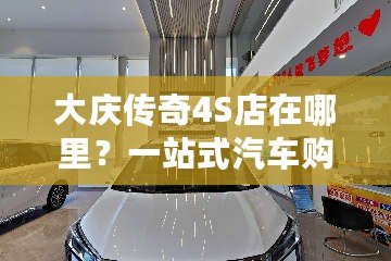 大慶傳奇4S店在哪里？一站式汽車購車體驗，開啟您的全新駕駛旅程