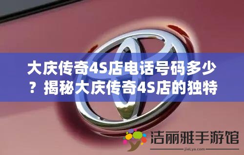 大慶傳奇4S店電話號(hào)碼多少？揭秘大慶傳奇4S店的獨(dú)特魅力與服務(wù)