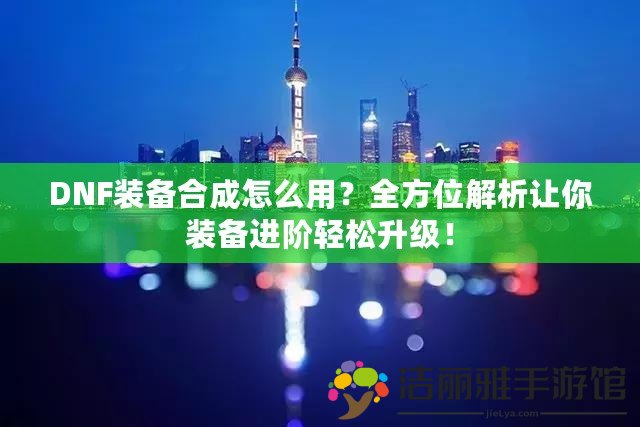 DNF裝備合成怎么用？全方位解析讓你裝備進階輕松升級！