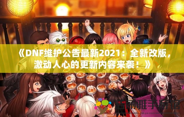 《DNF維護(hù)公告最新2021：全新改版，激動人心的更新內(nèi)容來襲！》