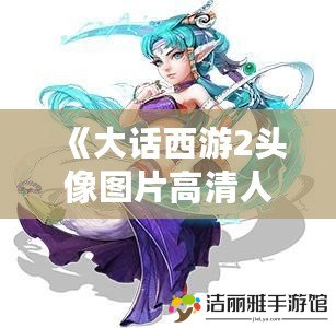 《大話西游2頭像圖片高清人族：讓你走進夢幻世界的全新視覺體驗》