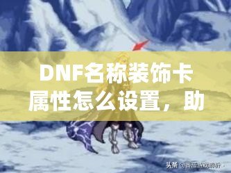 DNF名稱裝飾卡屬性怎么設(shè)置，助你提升游戲體驗(yàn)！