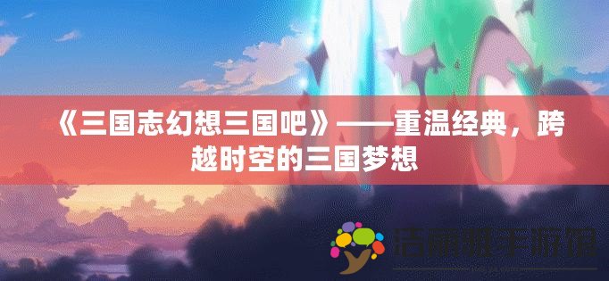 《三國志幻想三國吧》——重溫經(jīng)典，跨越時空的三國夢想