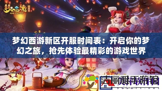 夢幻西游新區(qū)開服時間表：開啟你的夢幻之旅，搶先體驗最精彩的游戲世界