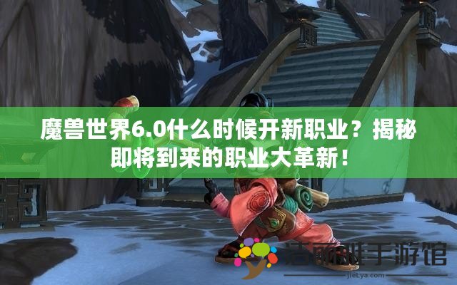 魔獸世界6.0什么時候開新職業(yè)？揭秘即將到來的職業(yè)大革新！