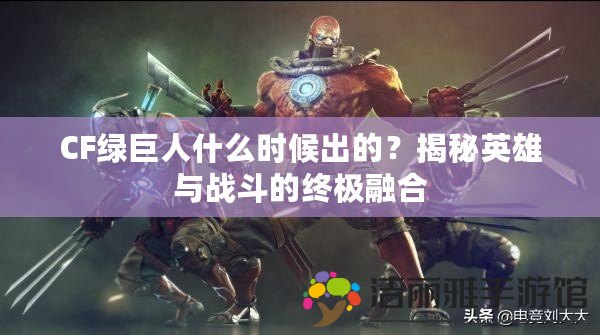 CF綠巨人什么時(shí)候出的？揭秘英雄與戰(zhàn)斗的終極融合