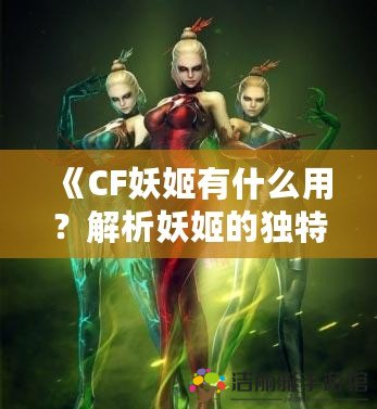 《CF妖姬有什么用？解析妖姬的獨(dú)特魅力與實(shí)用價(jià)值》