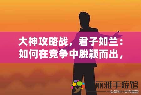 大神攻略戰(zhàn)，君子如蘭：如何在競爭中脫穎而出，成就非凡人生