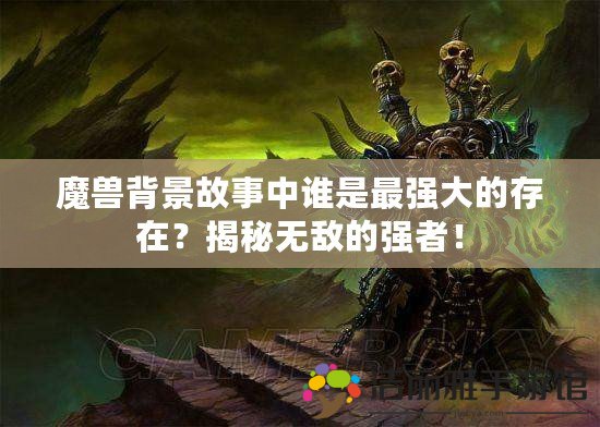 魔獸背景故事中誰是最強(qiáng)大的存在？揭秘?zé)o敵的強(qiáng)者！