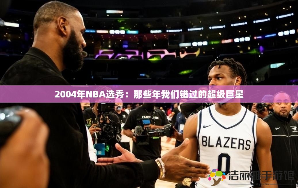 2004年NBA選秀：那些年我們錯(cuò)過(guò)的超級(jí)巨星