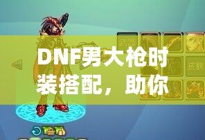 DNF男大槍時裝搭配，助你打造最帥氣的角色形象！