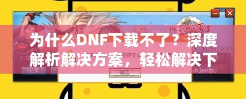 為什么DNF下載不了？深度解析解決方案，輕松解決下載問(wèn)題！