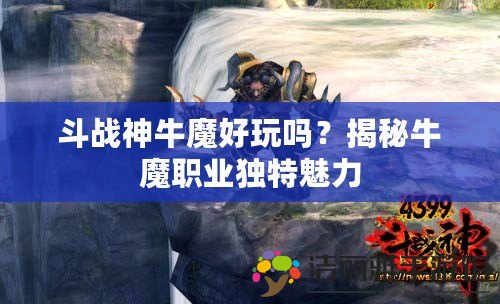 斗戰(zhàn)神牛魔好玩嗎？揭秘牛魔職業(yè)獨(dú)特魅力